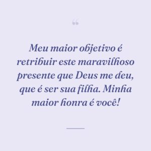 Meu maior objetivo é retribuir este maravilhoso presente que Deus me deu, que é ser sua filha. Minha maior honra é você!