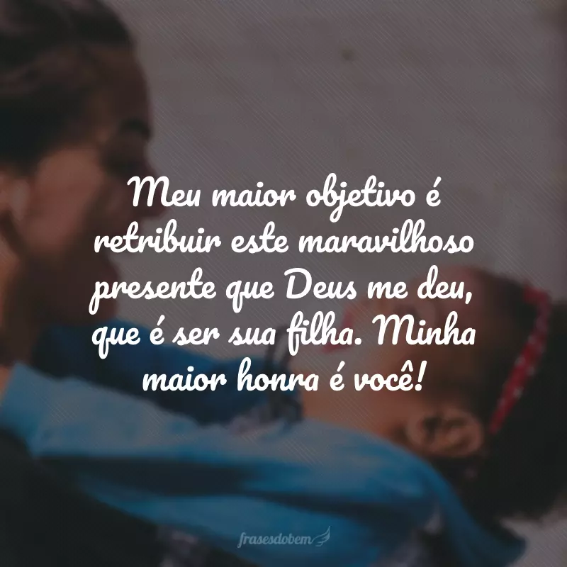 Meu maior objetivo é retribuir este maravilhoso presente que Deus me deu, que é ser sua filha. Minha maior honra é você!