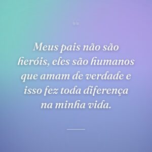 Meus pais não são heróis, eles são humanos que amam de verdade e isso fez toda diferença na minha vida.