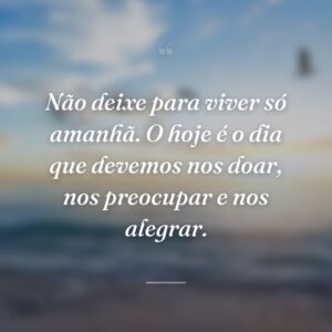 Não deixe para viver só amanhã. O hoje é o dia que devemos nos doar, nos preocupar e nos alegrar.