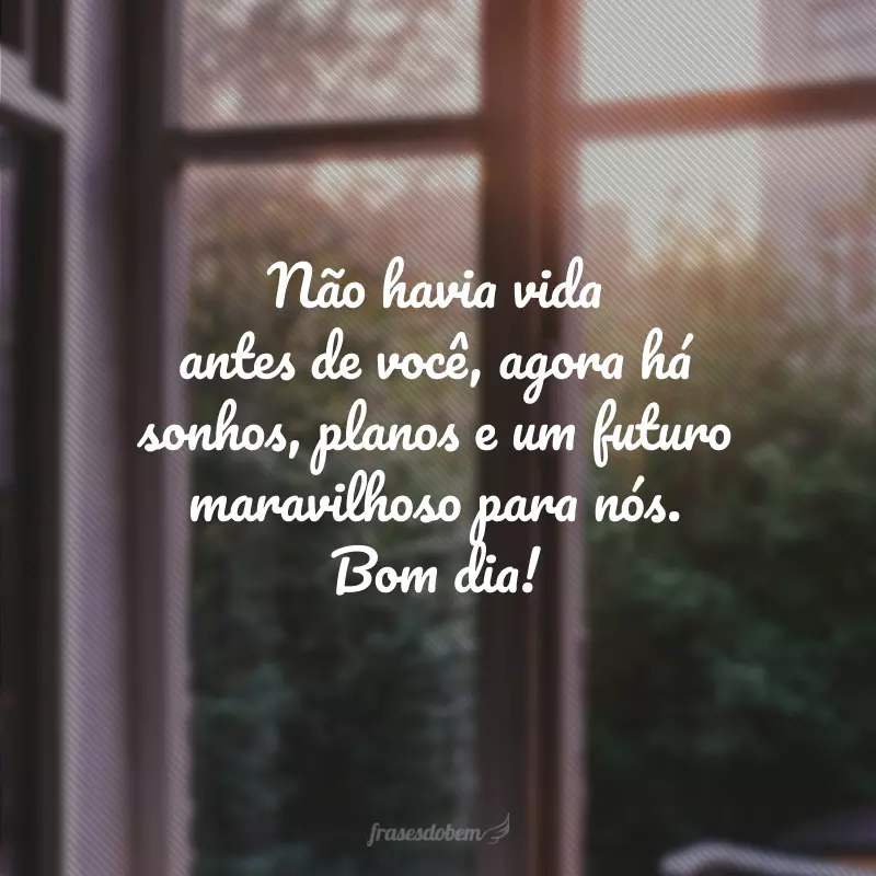 Não havia vida antes de você, agora há sonhos, planos e um futuro maravilhoso para nós. Bom dia!