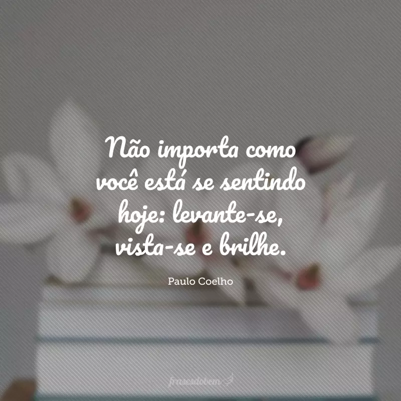 Não importa como você está se sentindo hoje: levante-se, vista-se e brilhe.