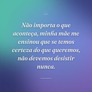 Não importa o que aconteça, minha mãe me ensinou que se temos certeza do que queremos, não devemos desistir nunca.