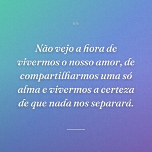 Não vejo a hora de vivermos o nosso amor, de compartilharmos uma só alma e vivermos a certeza de que nada nos separará.