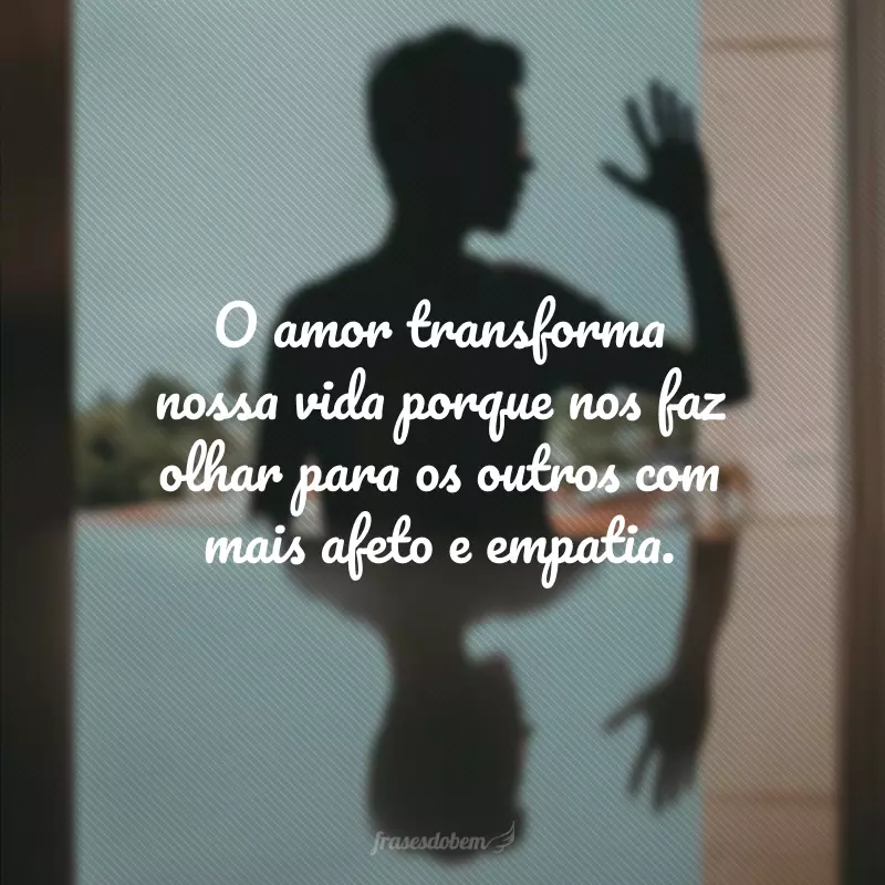 O amor transforma nossa vida porque nos faz olhar para os outros com mais afeto e empatia.