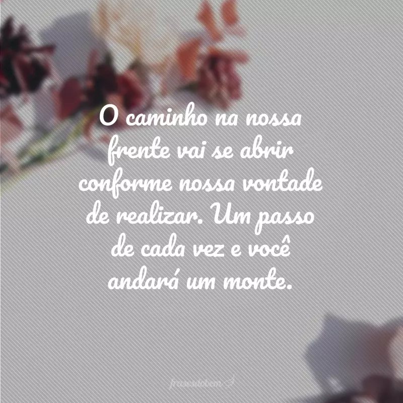 O caminho na nossa frente vai se abrir conforme nossa vontade de realizar. Um passo de cada vez e você andará um monte.