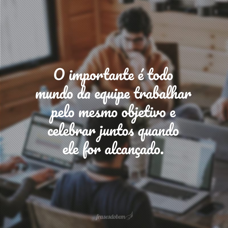 O importante é todo mundo da equipe trabalhar pelo mesmo objetivo e celebrar juntos quando ele for alcançado.