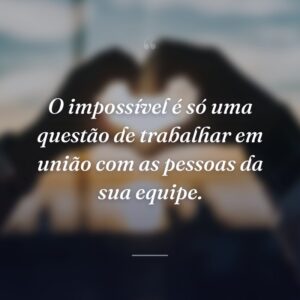O impossível é só uma questão de trabalhar em união com as pessoas da sua equipe.