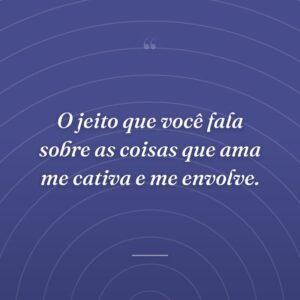 O jeito que você fala sobre as coisas que ama me cativa e me envolve.