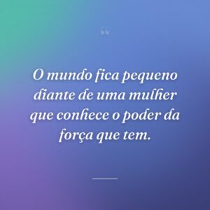 O mundo fica pequeno diante de uma mulher que conhece o poder da força que tem.