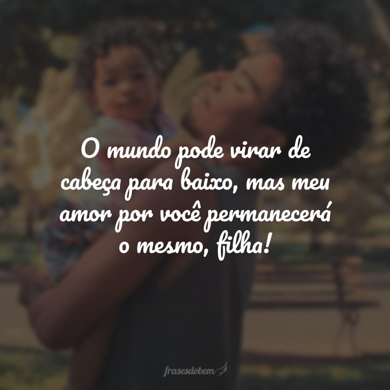 O mundo pode virar de cabeça para baixo, mas meu amor por você permanecerá o mesmo, filha!