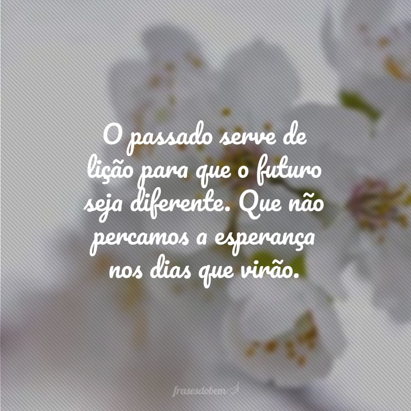 O passado serve de lição para que o futuro seja diferente. Que não percamos a esperança nos dias que virão.