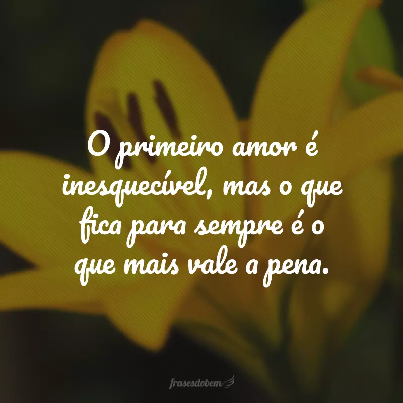 O primeiro amor é inesquecível, mas o que fica para sempre é o que mais vale a pena.