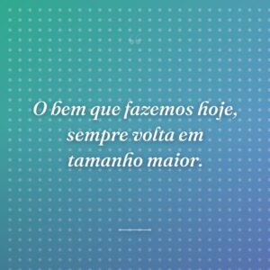 O bem que fazemos hoje, sempre volta em tamanho maior.