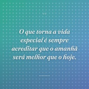 O que torna a vida especial é sempre acreditar que o amanhã será melhor que o hoje.