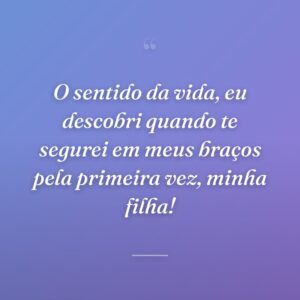 O sentido da vida, eu descobri quando te segurei em meus braços pela primeira vez, minha filha!