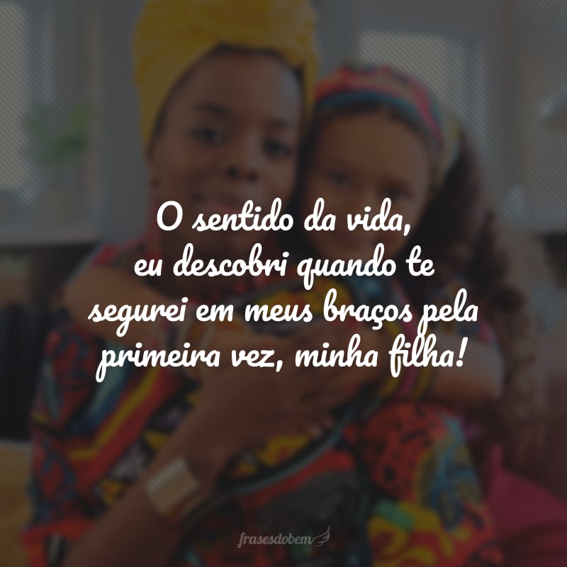 O sentido da vida, eu descobri quando te segurei em meus braços pela primeira vez, minha filha!