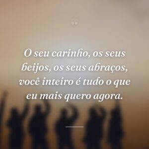 O seu carinho, os seus beijos, os seus abraços, você inteiro é tudo o que eu mais quero agora.