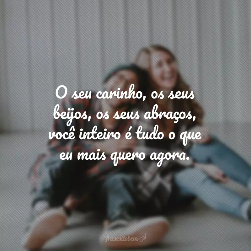 O seu carinho, os seus beijos, os seus abraços, você inteiro é tudo o que eu mais quero agora.