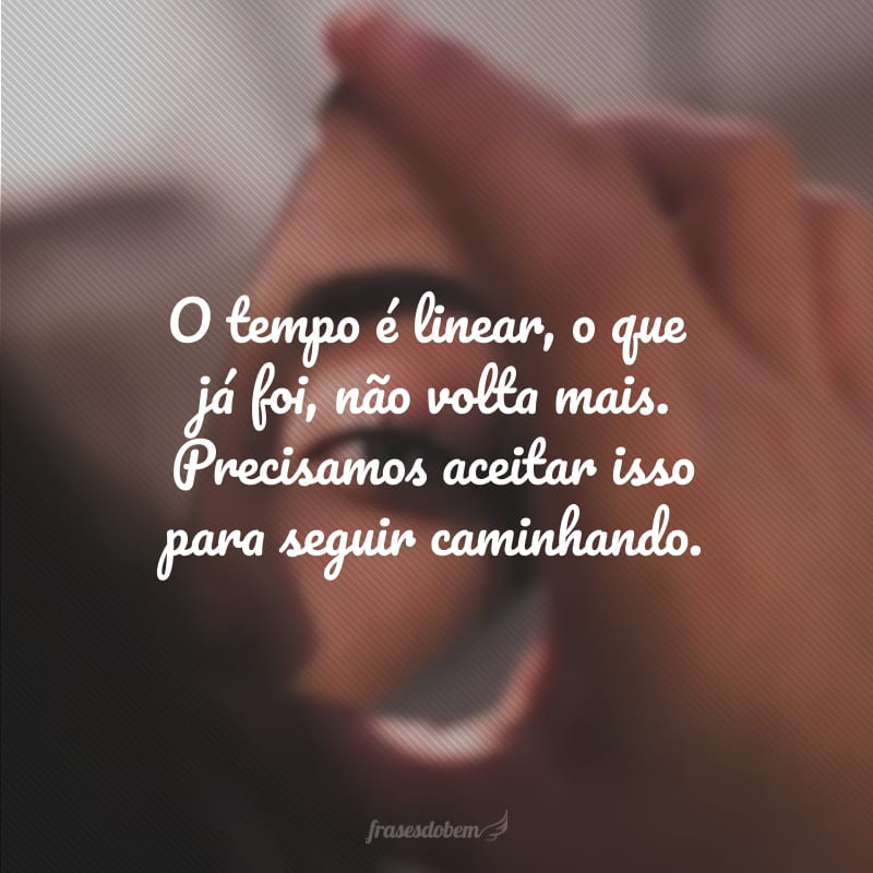 O tempo é linear, o que já foi, não volta mais. Precisamos aceitar isso para seguir caminhando.