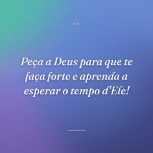 Peça a Deus para que te faça forte e aprenda a esperar o tempo d'Ele!