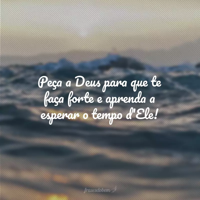 Peça a Deus para que te faça forte e aprenda a esperar o tempo d'Ele!