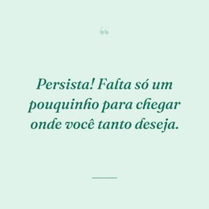 Persista! Falta só um pouquinho para chegar onde você tanto deseja.