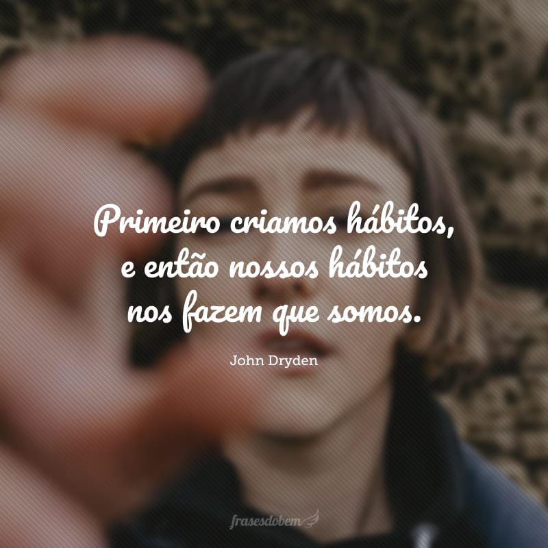 Primeiro criamos hábitos, e então nossos hábitos nos fazem que somos.