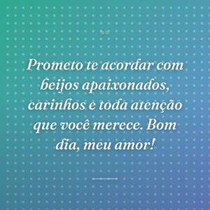 Prometo te acordar com beijos apaixonados, carinhos e toda atenção que você merece. Bom dia, meu amor!