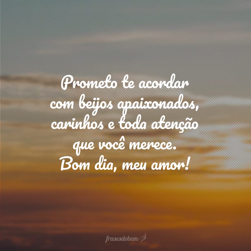 Prometo te acordar com beijos apaixonados, carinhos e toda atenção que você merece. Bom dia, meu amor!