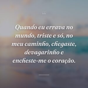 Quando eu errava no mundo, triste e só, no meu caminho, chegaste, devagarinho e encheste-me o coração.