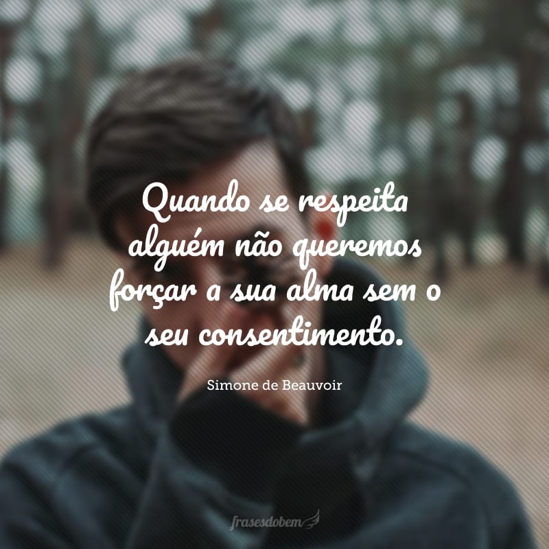 Quando se respeita alguém não queremos forçar a sua alma sem o seu consentimento.