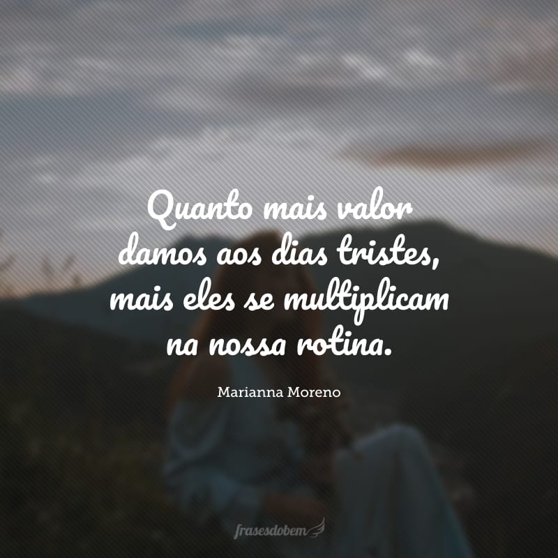 Quanto mais valor damos aos dias tristes, mais eles se multiplicam na nossa rotina.