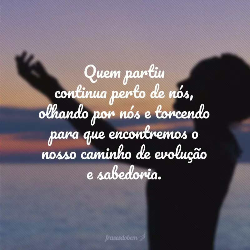 Quem partiu continua perto de nós, olhando por nós e torcendo para que encontremos o nosso caminho de evolução e sabedoria.