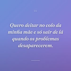 Quero deitar no colo da minha mãe e só sair de lá quando os problemas desaparecerem.