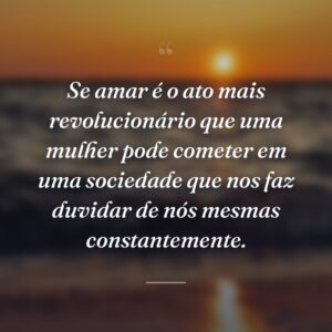 Se amar é o ato mais revolucionário que uma mulher pode cometer em uma sociedade que nos faz duvidar de nós mesmas constantemente.