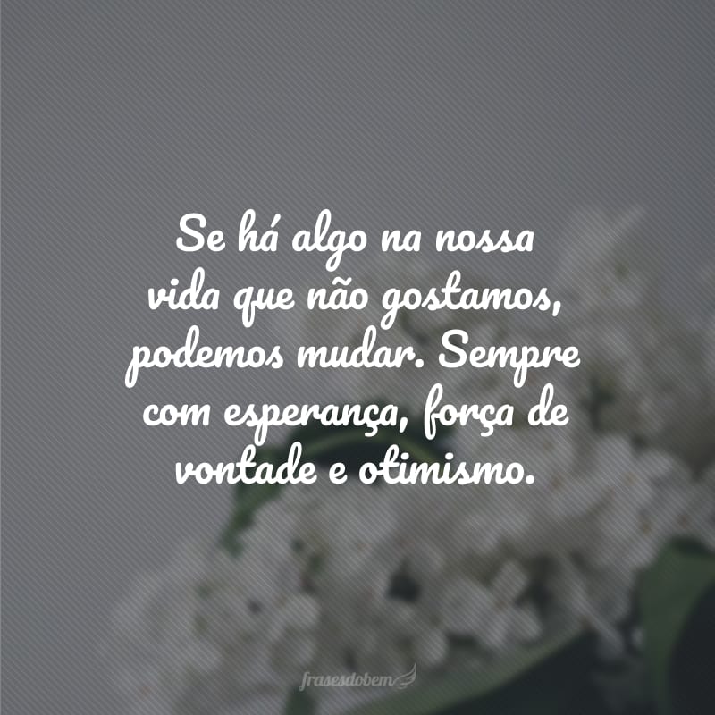 Se há algo na nossa vida que não gostamos, podemos mudar. Sempre com esperança, força de vontade e otimismo.