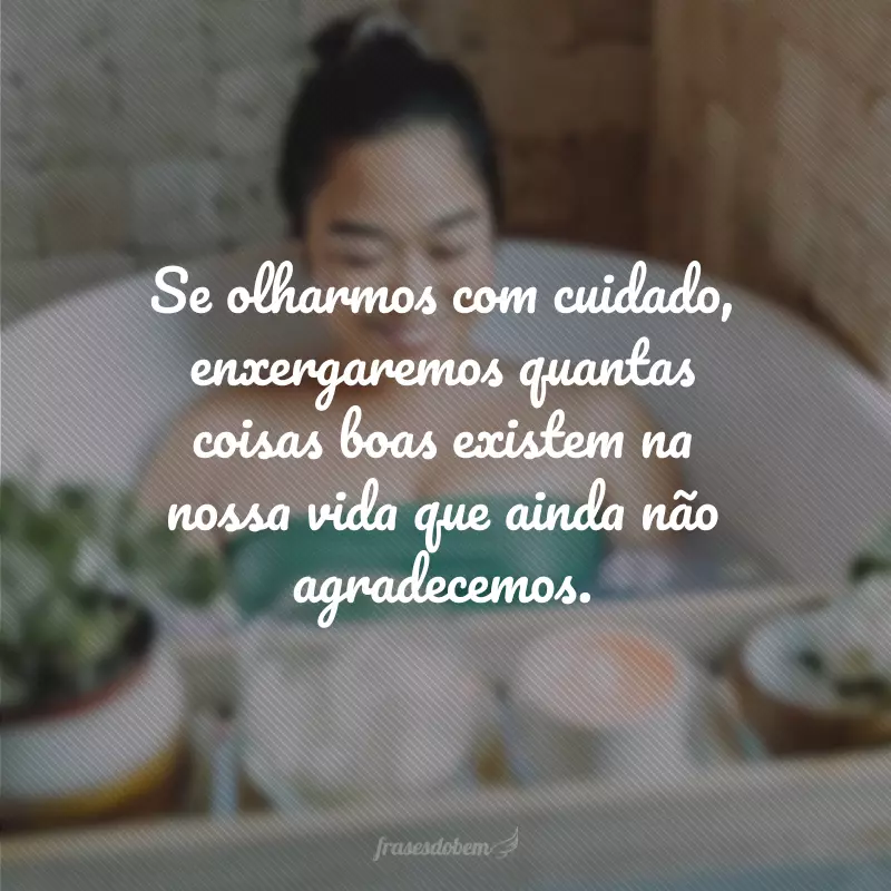 Se olharmos com cuidado, enxergaremos quantas coisas boas existem na nossa vida que ainda não agradecemos.