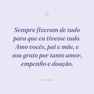 Sempre fizeram de tudo para que eu tivesse tudo. Amo vocês, pai e mãe, e sou grato por tanto amor, empenho e doação.