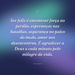 Ser feliz é encontrar força no perdão, esperanças nas batalhas, segurança no palco do medo, amor nos desencontros. É agradecer a Deus a cada minuto pelo milagre da vida.