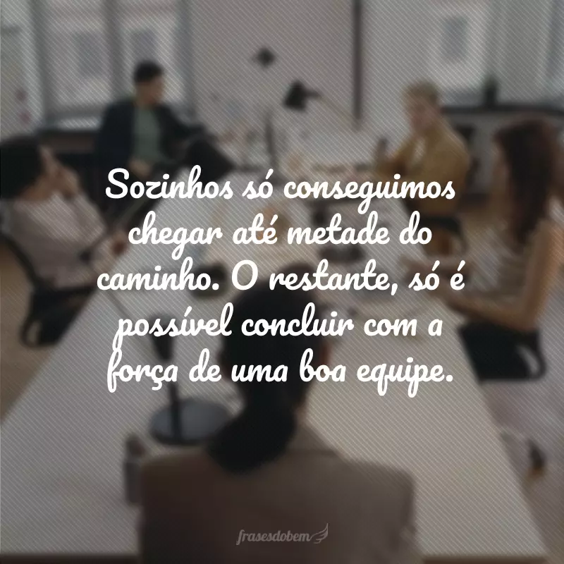 Sozinhos só conseguimos chegar até metade do caminho. O restante, só é possível concluir com a força de uma boa equipe.