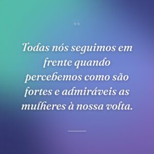 Todas nós seguimos em frente quando percebemos como são fortes e admiráveis as mulheres à nossa volta.