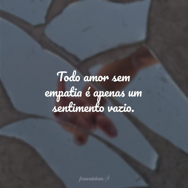 Todo amor sem empatia é apenas um sentimento vazio.