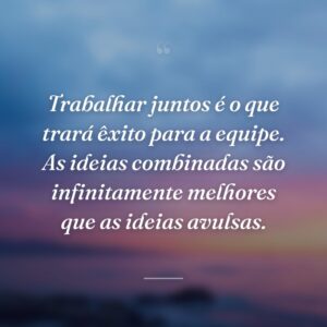 Trabalhar juntos é o que trará êxito para a equipe. As ideias combinadas são infinitamente melhores que as ideias avulsas.