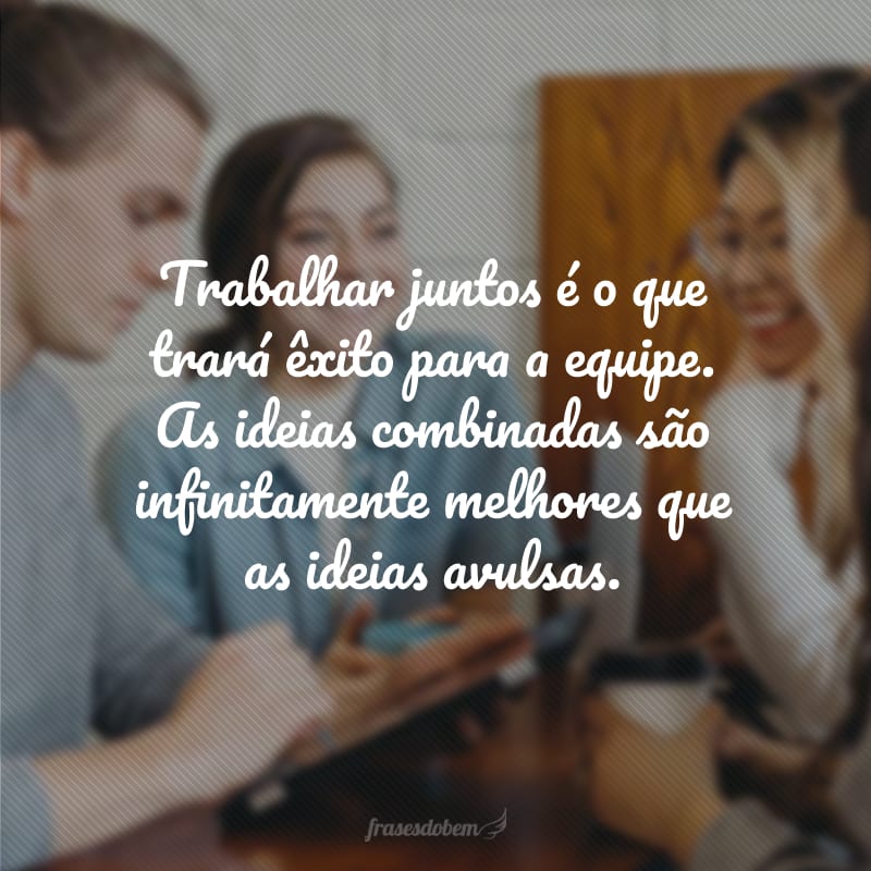 Trabalhar juntos é o que trará êxito para a equipe. As ideias combinadas são infinitamente melhores que as ideias avulsas.