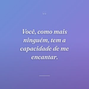 Você, como mais ninguém, tem a capacidade de me encantar.