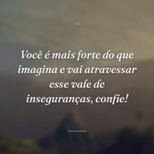 Você é mais forte do que imagina e vai atravessar esse vale de inseguranças, confie!