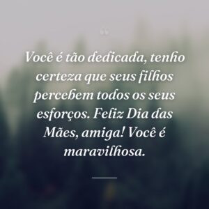 Você é tão dedicada, tenho certeza que seus filhos percebem todos os seus esforços. Feliz Dia das Mães, amiga! Você é maravilhosa.