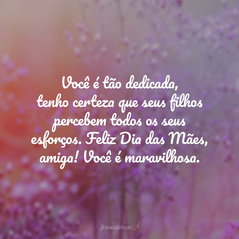 Você é tão dedicada, tenho certeza que seus filhos percebem todos os seus esforços. Feliz Dia das Mães, amiga! Você é maravilhosa.