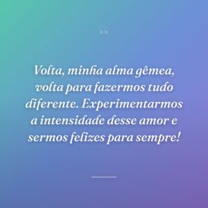 Volta, minha alma gêmea, volta para fazermos tudo diferente. Experimentarmos a intensidade desse amor e sermos felizes para sempre!